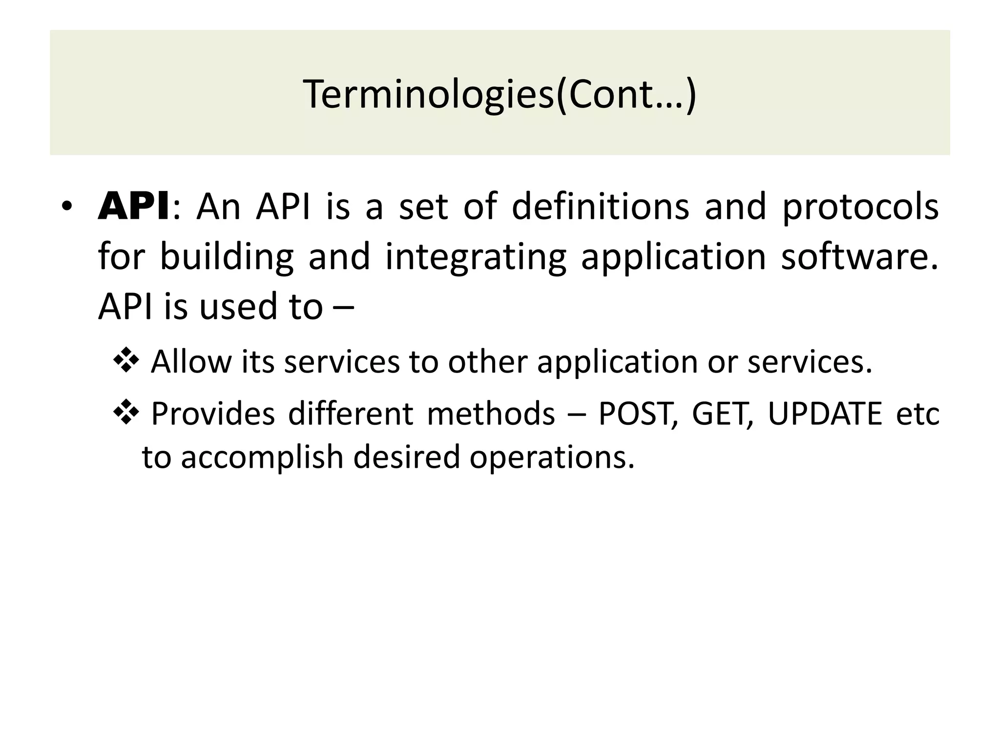 Terminologies(Cont…)
• API: An API is a set of definitions and protocols
for building and integrating application software.
API is used to –
 Allow its services to other application or services.
 Provides different methods – POST, GET, UPDATE etc
to accomplish desired operations.
 