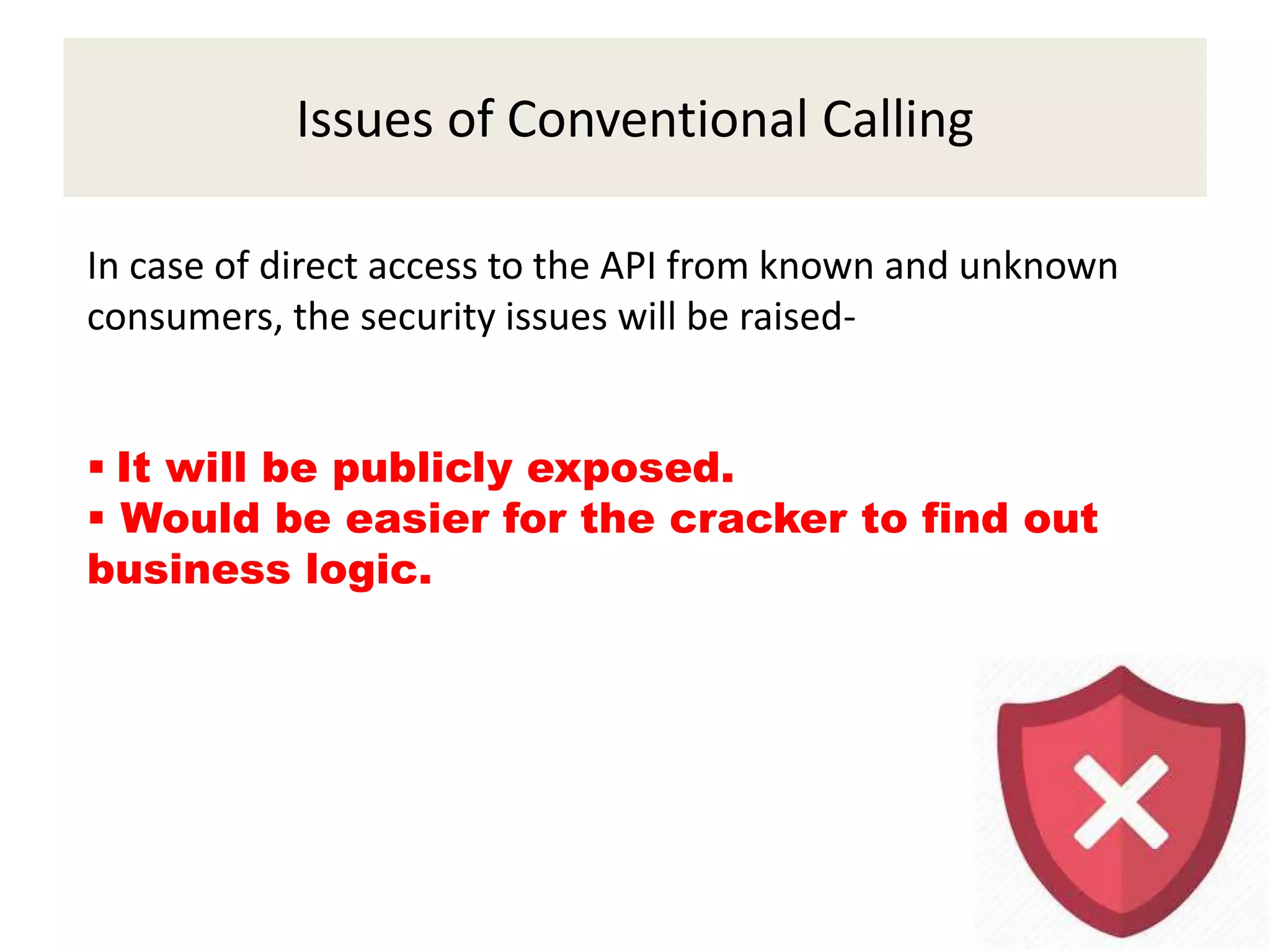 Issues of Conventional Calling
In case of direct access to the API from known and unknown
consumers, the security issues will be raised-
 It will be publicly exposed.
 Would be easier for the cracker to find out
business logic.
 