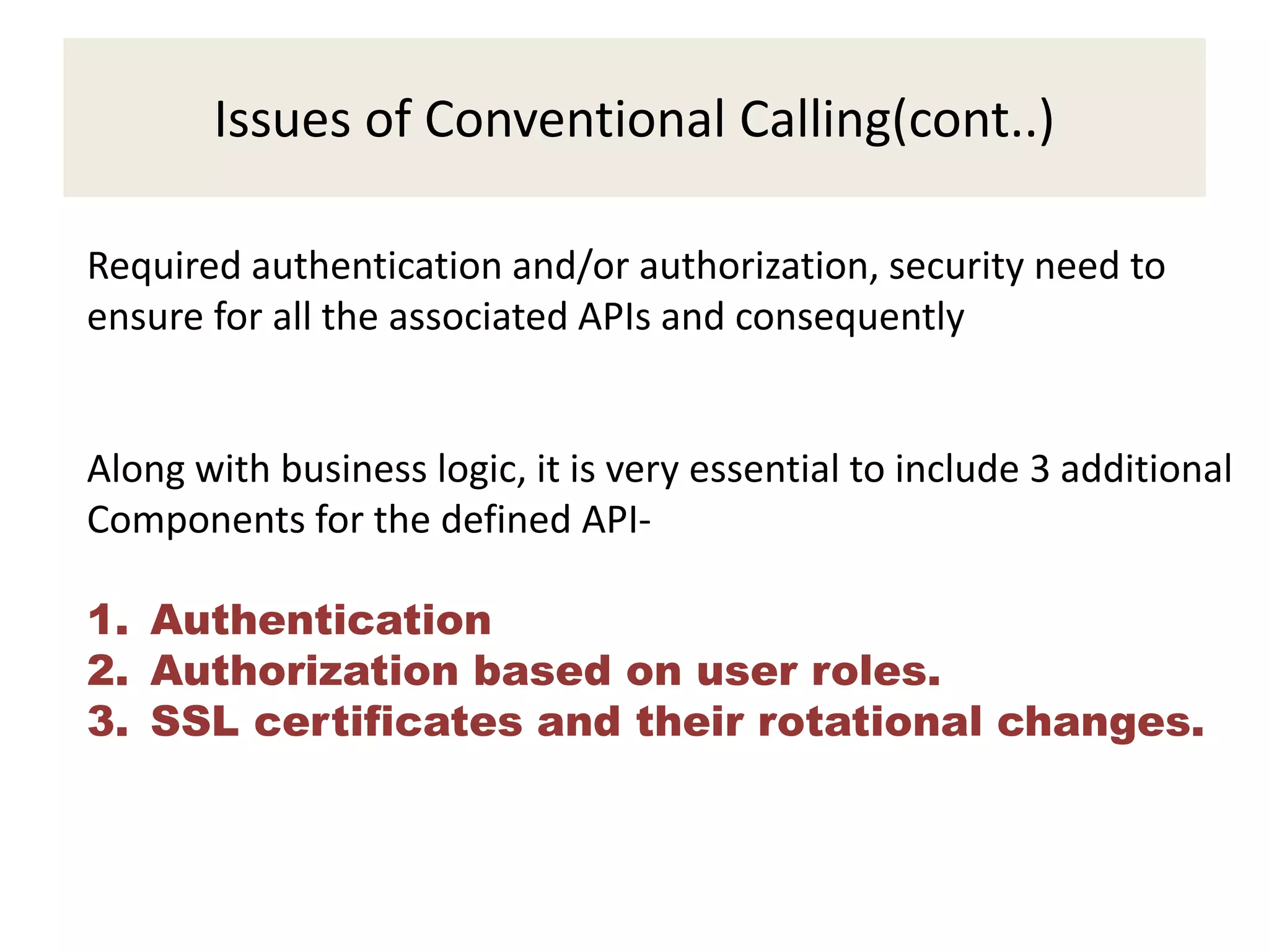 Issues of Conventional Calling(cont..)
Required authentication and/or authorization, security need to
ensure for all the associated APIs and consequently
Along with business logic, it is very essential to include 3 additional
Components for the defined API-
1. Authentication
2. Authorization based on user roles.
3. SSL certificates and their rotational changes.
 