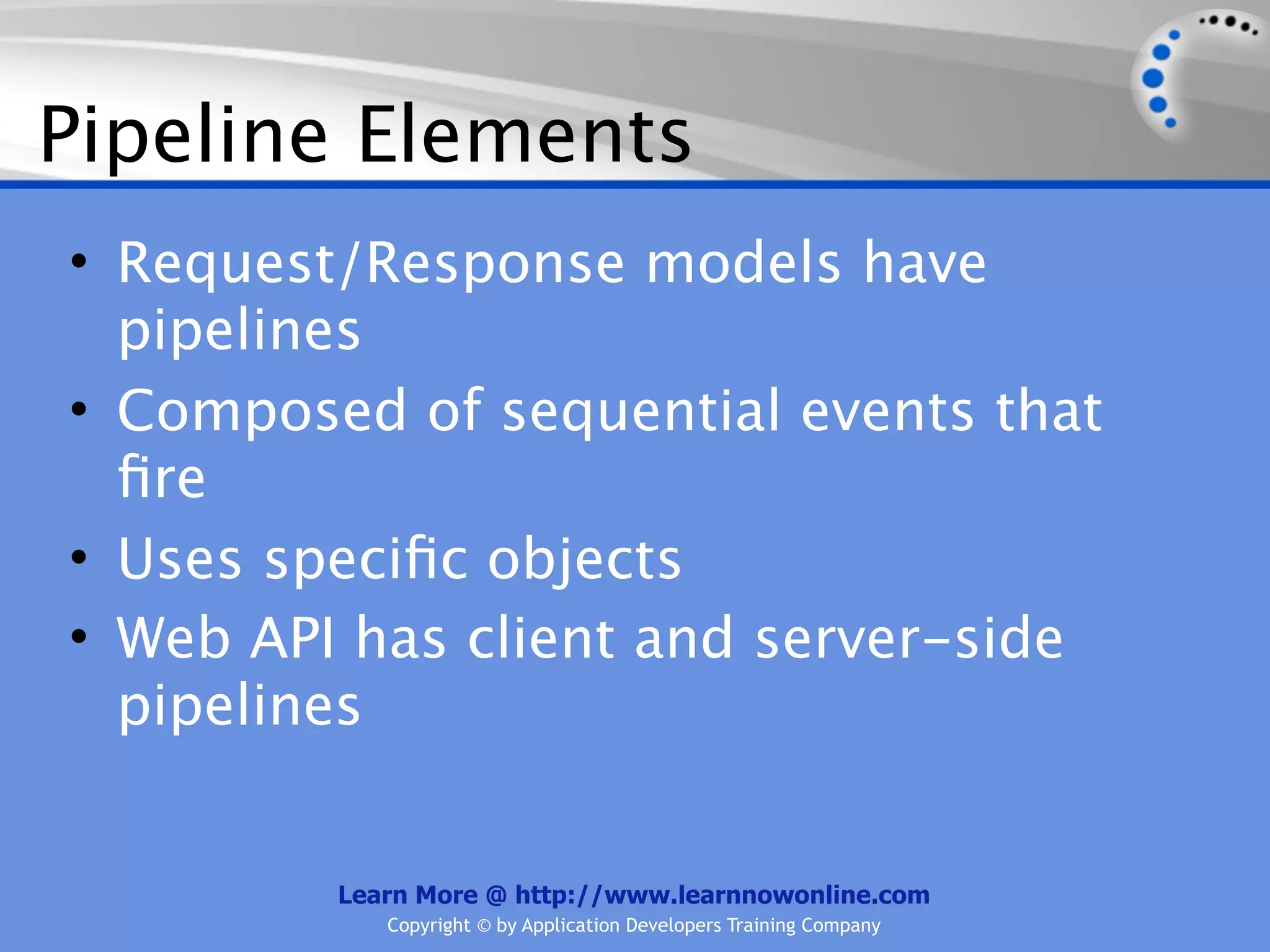 Pipeline Elements
• Request/Response models have
  pipelines
• Composed of sequential events that
  ﬁre
• Uses speciﬁc objects
• Web API has client and server-side
  pipelines


         Learn More @ http://www.learnnowonline.com
            Copyright © by Application Developers Training Company
 