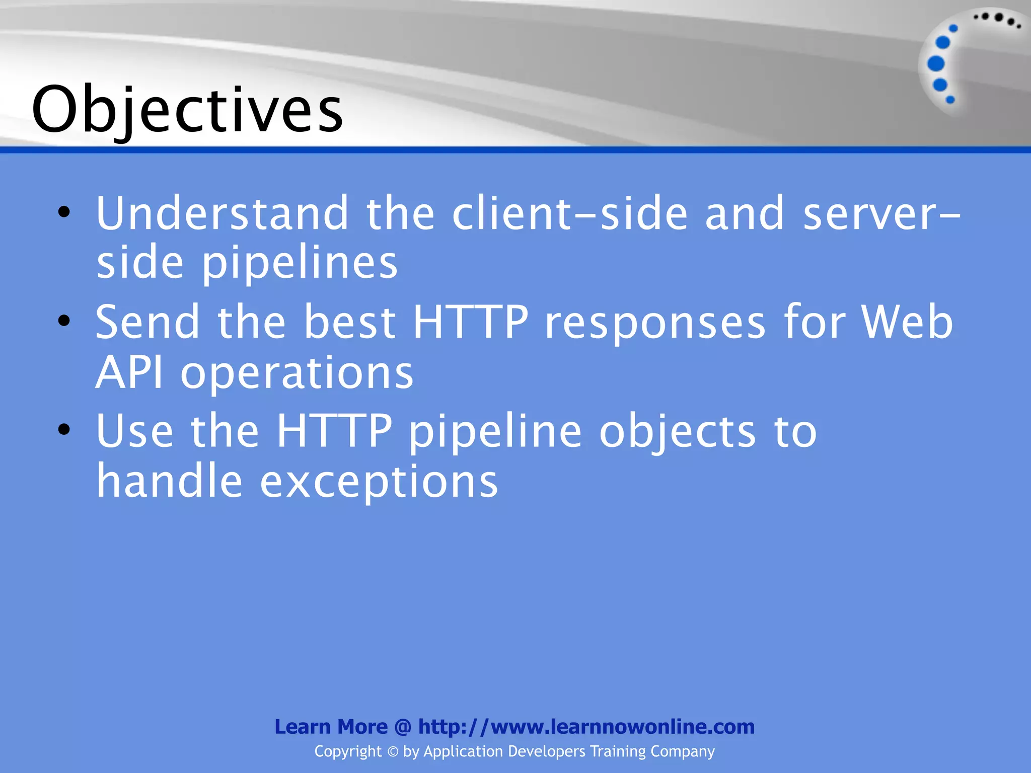 Objectives
• Understand the client-side and server-
  side pipelines
• Send the best HTTP responses for Web
  API operations
• Use the HTTP pipeline objects to
  handle exceptions




         Learn More @ http://www.learnnowonline.com
            Copyright © by Application Developers Training Company
 