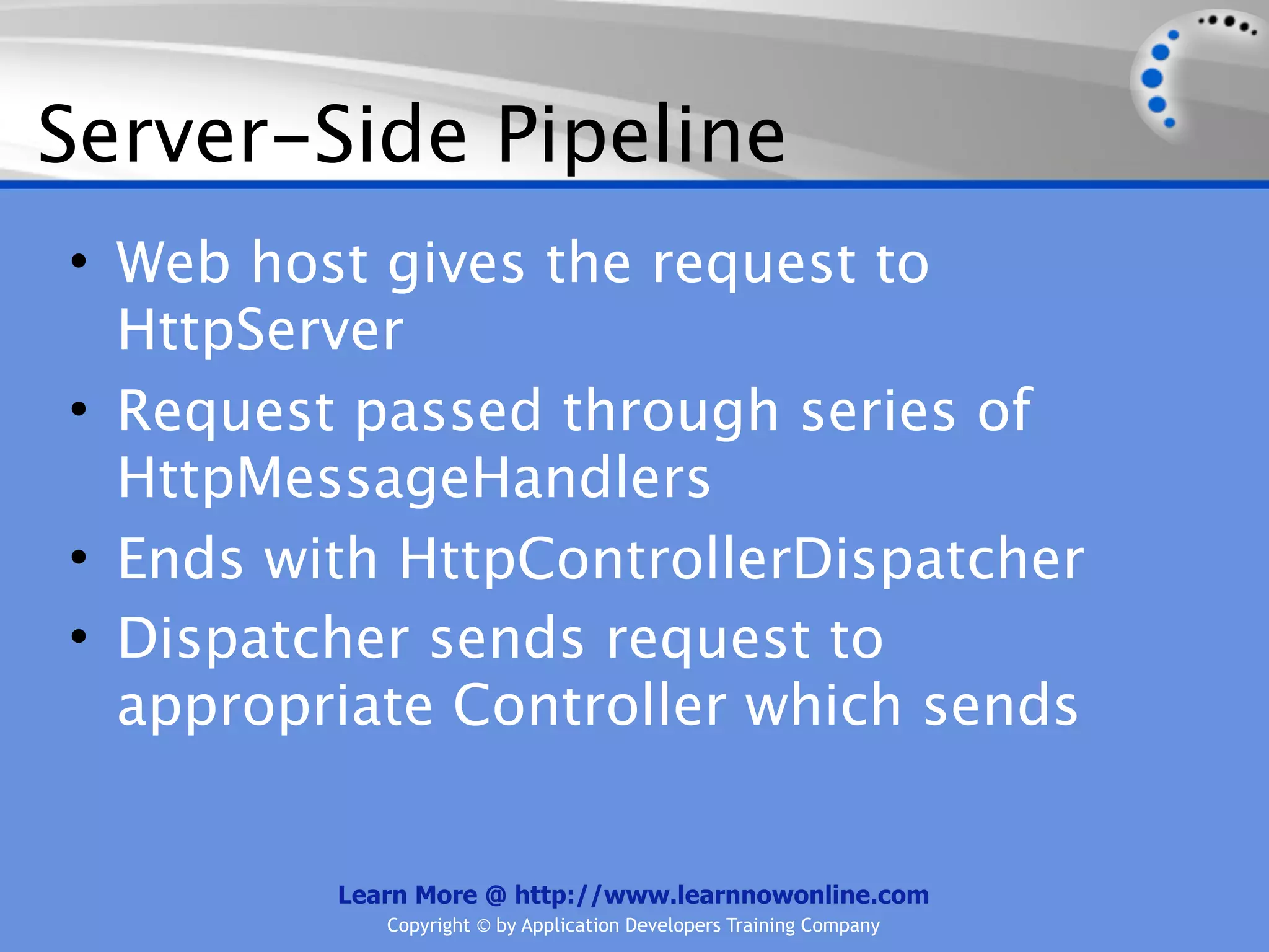 Server-Side Pipeline
• Web host gives the request to
  HttpServer
• Request passed through series of
  HttpMessageHandlers
• Ends with HttpControllerDispatcher
• Dispatcher sends request to
  appropriate Controller which sends


         Learn More @ http://www.learnnowonline.com
            Copyright © by Application Developers Training Company
 