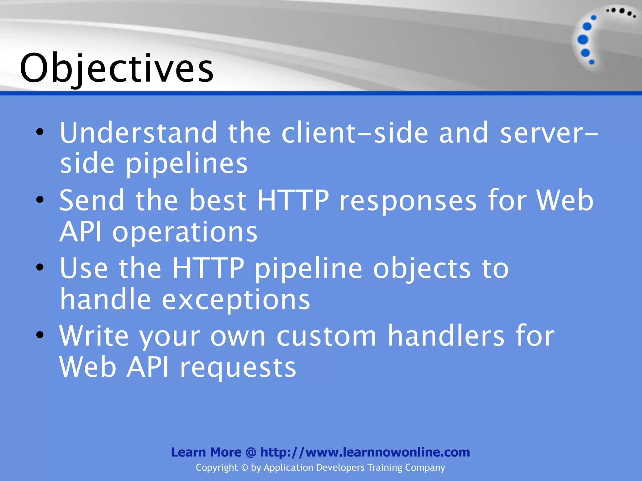 Objectives
• Understand the client-side and server-
  side pipelines
• Send the best HTTP responses for Web
  API operations
• Use the HTTP pipeline objects to
  handle exceptions
• Write your own custom handlers for
  Web API requests

         Learn More @ http://www.learnnowonline.com
            Copyright © by Application Developers Training Company
 