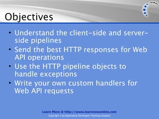 Objectives
• Understand the client-side and server-
  side pipelines
• Send the best HTTP responses for Web
  API operations
• Use the HTTP pipeline objects to
  handle exceptions
• Write your own custom handlers for
  Web API requests

         Learn More @ http://www.learnnowonline.com
            Copyright © by Application Developers Training Company
 