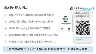まとめ・終わりに
● LINEアカウント「瞬間Deep和訳」を個人開発
● LINEは個人開発プラットフォームとして魅力
● GASとMessaging APIをコスト０で運営中
● 高精度ORC翻訳＋積極告知で友だち100人超え
● APIも3つぐらい組み合わせるとよいサービスに
色々なAPIとアイディアを組み合わせ役立つサービスを個人開発
瞬間Deep和訳の
友達追加はこちら↓
https://line.me/R/ti/p/%
40546jpbvi
ヤマタケ(@gas_seo)
 