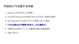 今回のLTでお話する内容
１．DeepLにAPIがあることを発見！
２．DriveAPI×DeepLAPIの組み合わせでOCR→翻訳が実現
３．MessagingAPIでLINEアカウント開発に至った理由
４．「それ全部GASで開発できます。しかも無料で」
５．「瞬間Deep和訳」リリースと友だち100人できるまで
６．今後に向けて
 