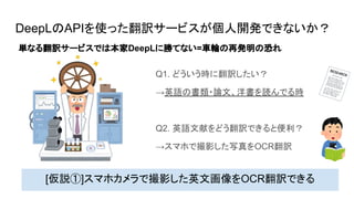 DeepLのAPIを使った翻訳サービスが個人開発できないか？
Q1. どういう時に翻訳したい？
→英語の書類・論文、洋書を読んでる時
Q2. 英語文献をどう翻訳できると便利？
→スマホで撮影した写真をOCR翻訳
[仮説①]スマホカメラで撮影した英文画像をOCR翻訳できる
単なる翻訳サービスでは本家DeepLに勝てない=車輪の再発明の恐れ
 