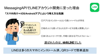 MessagingAPIでLINEアカウント開発に至った理由
○アプリはインストールという高いハードルが存在 
 
○他の人にも使ってもらえるサービスを個人開発したい 
 
○多くの人にリーチでき、手軽に試せるプラットフォーム… 
LINEは多くのスマホにインストール済。QRコードで簡単追加
「スマホ向け＝iOS/Androidアプリ」という考え方は危険
アプリのインス
トール数は…
たったの１!?
(使ってるの自分だけ
？)
選ばれたのは、綾鷹LINEでした 
 