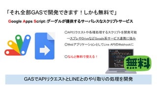 「それ全部GASで開発できます！しかも無料で」
○APIリクエストや各種処理するスクリプトを開発可能 
　→スプレやDriveなどGoogle系サービス連携に強み 
○WebアプリケーションとしてLine APIのWebhookに 
 
○なんと無料で使える！ 
GASでAPIリクエストとLINEとのやり取りの処理を開発
Google Apps Script：グーグルが提供するサーバレスなスクリプトサービス
 