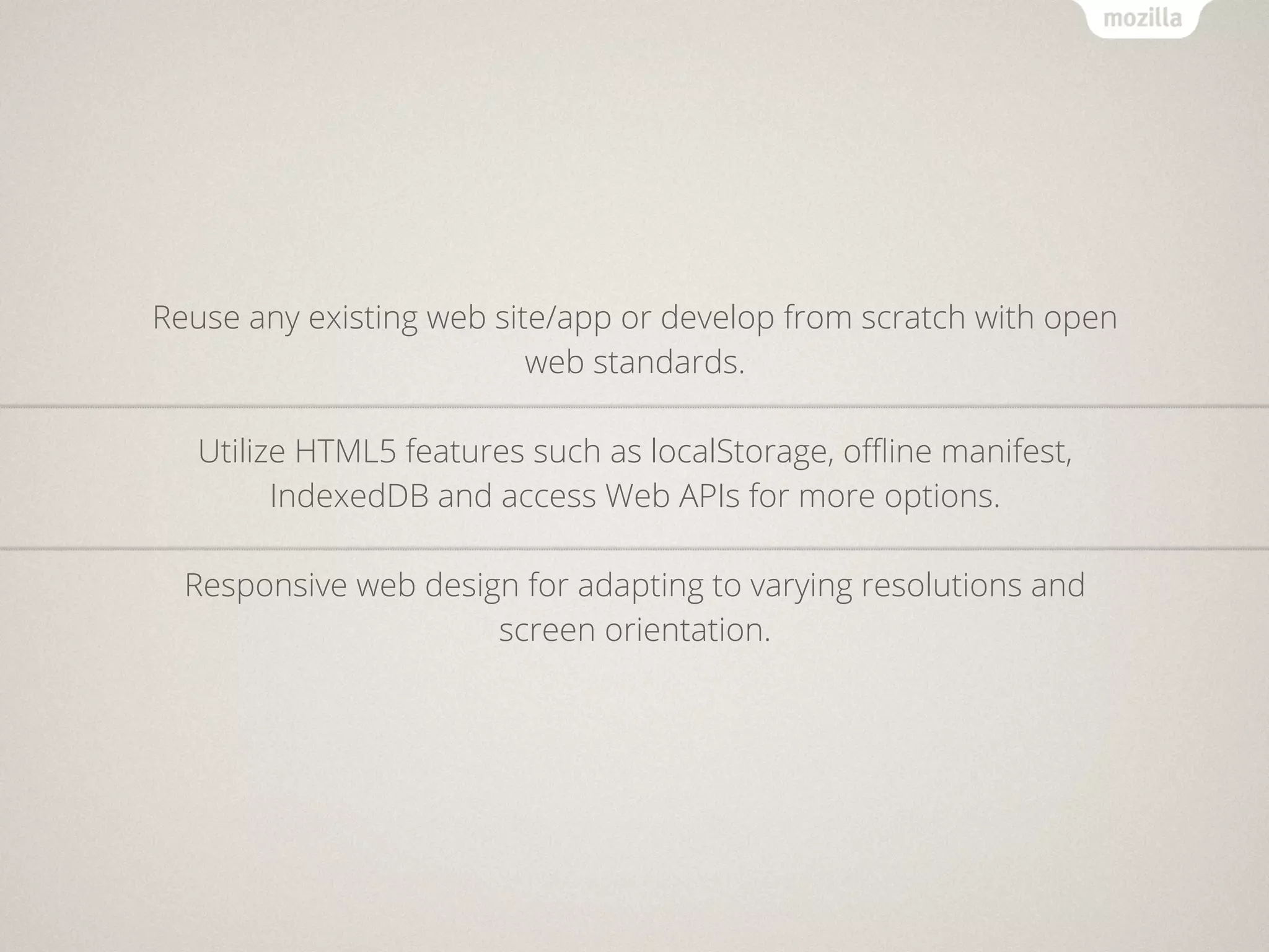 Reuse any existing web site/app or develop from scratch with open
                          web standards.

   Utilize HTML5 features such as localStorage, oﬄine manifest,
         IndexedDB and access Web APIs for more options.

  Responsive web design for adapting to varying resolutions and
                      screen orientation.
 