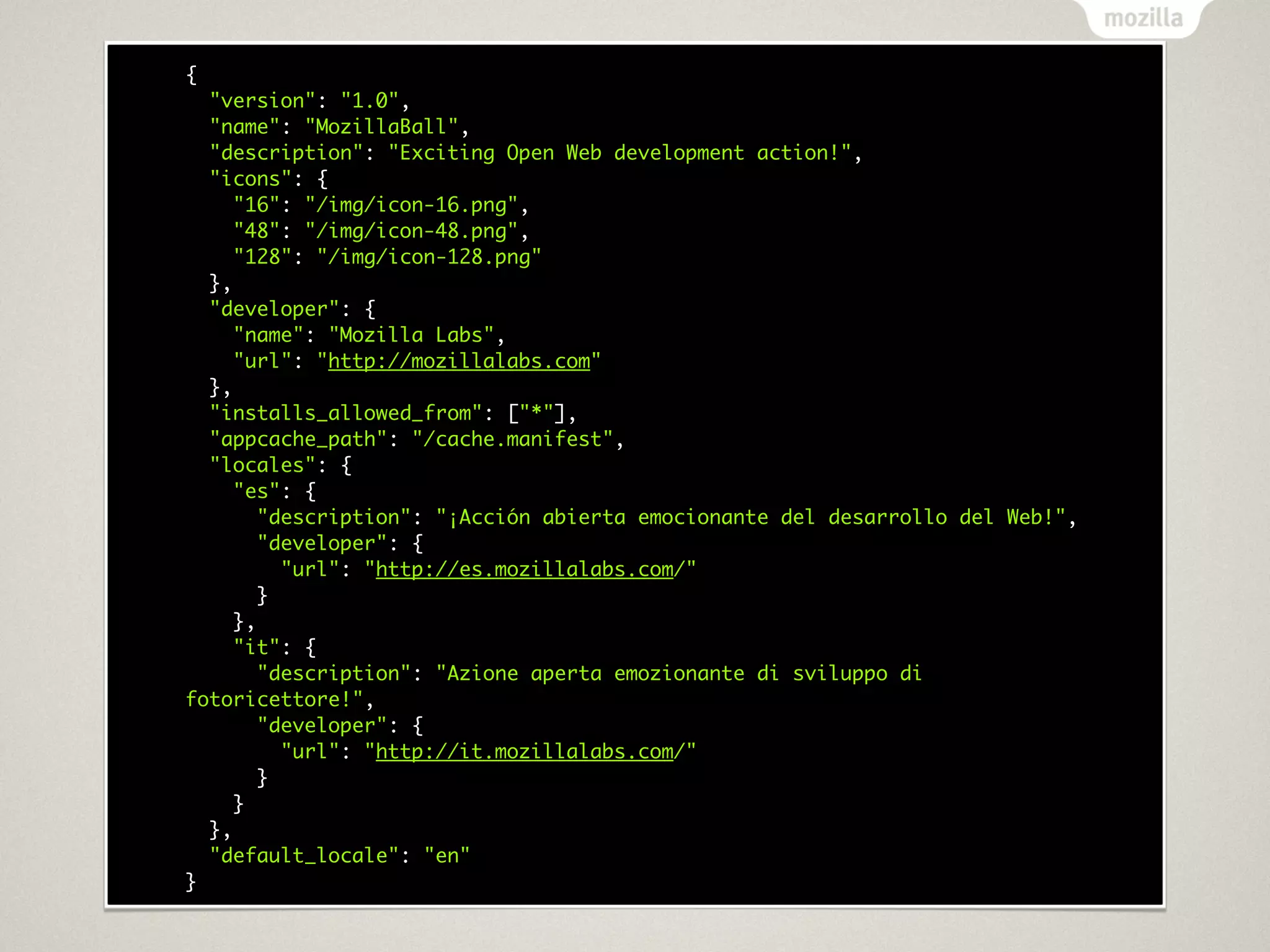 {
  "version": "1.0",
  "name": "MozillaBall",
  "description": "Exciting Open Web development action!",
  "icons": {
     "16": "/img/icon-16.png",
     "48": "/img/icon-48.png",
     "128": "/img/icon-128.png"
  },
  "developer": {
     "name": "Mozilla Labs",
     "url": "http://mozillalabs.com"
  },
  "installs_allowed_from": ["*"],
  "appcache_path": "/cache.manifest",
  "locales": {
     "es": {
        "description": "¡Acción abierta emocionante del desarrollo del Web!",
        "developer": {
          "url": "http://es.mozillalabs.com/"
        }
     },
     "it": {
        "description": "Azione aperta emozionante di sviluppo di
fotoricettore!",
        "developer": {
          "url": "http://it.mozillalabs.com/"
        }
     }
  },
  "default_locale": "en"
}
 