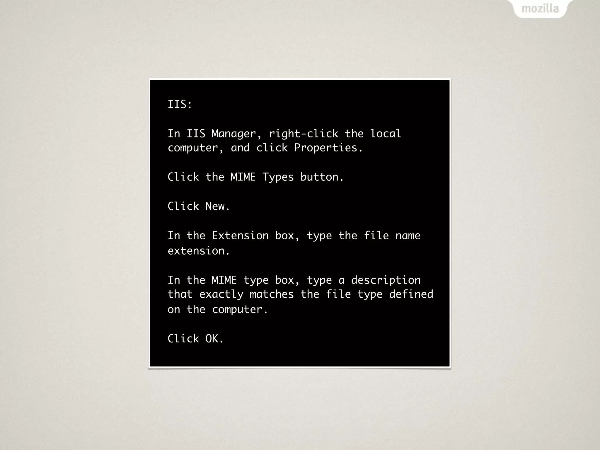 IIS:

In IIS Manager, right-click the local
computer, and click Properties.

Click the MIME Types button.

Click New.

In the Extension box, type the file name
extension.

In the MIME type box, type a description
that exactly matches the file type defined
on the computer.

Click OK.
 