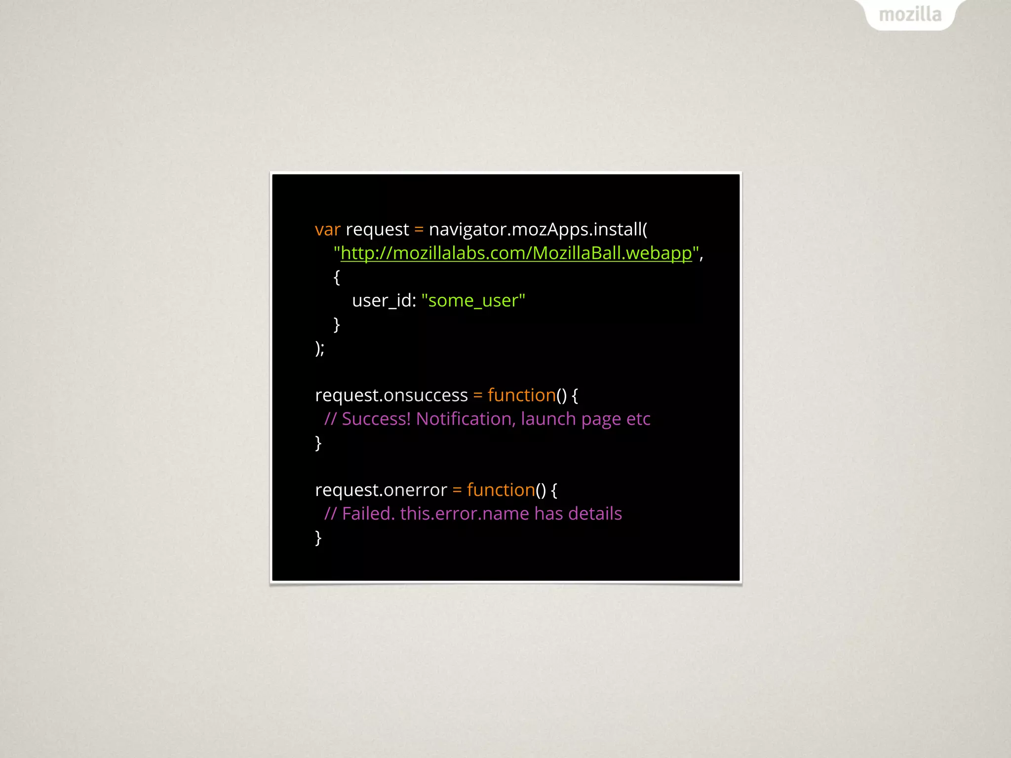 var request = navigator.mozApps.install(
   "http://mozillalabs.com/MozillaBall.webapp",
   {
     user_id: "some_user"
   }
);

request.onsuccess = function() {
  // Success! Notiﬁcation, launch page etc
}

request.onerror = function() {
  // Failed. this.error.name has details
}
 