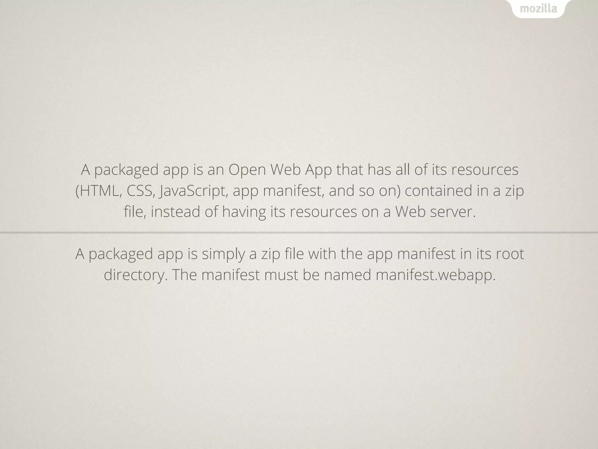 A packaged app is an Open Web App that has all of its resources
(HTML, CSS, JavaScript, app manifest, and so on) contained in a zip
       ﬁle, instead of having its resources on a Web server.

A packaged app is simply a zip ﬁle with the app manifest in its root
    directory. The manifest must be named manifest.webapp.
 
