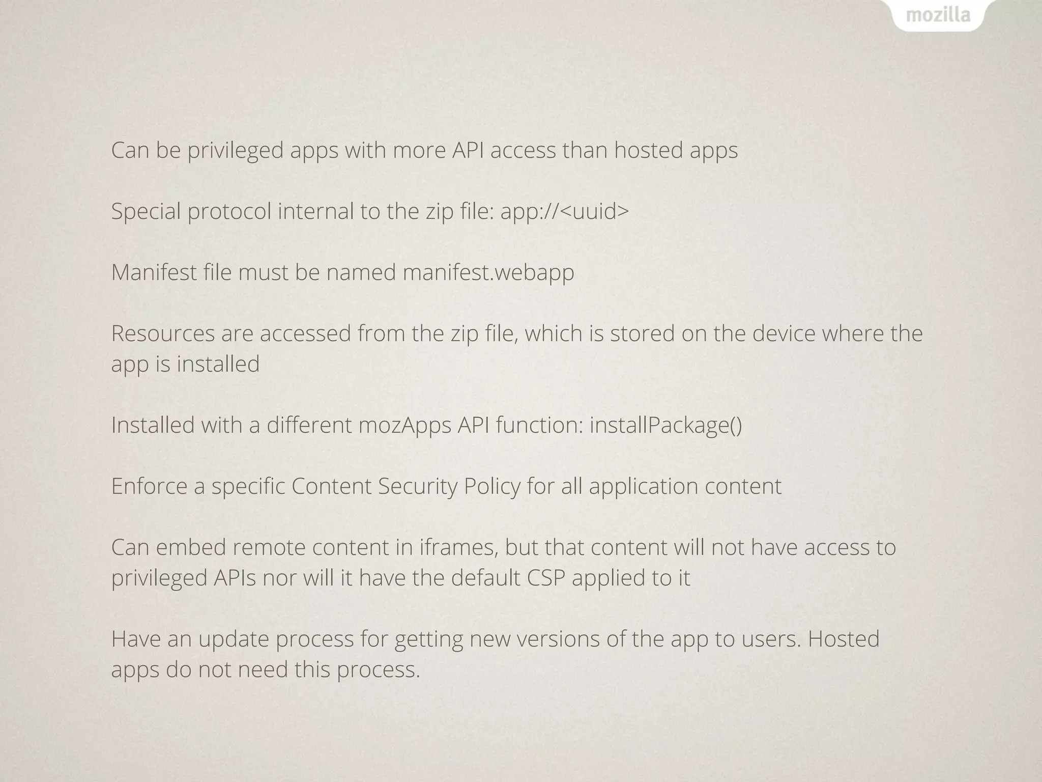 Can be privileged apps with more API access than hosted apps

Special protocol internal to the zip ﬁle: app://<uuid>

Manifest ﬁle must be named manifest.webapp

Resources are accessed from the zip ﬁle, which is stored on the device where the
app is installed

Installed with a diﬀerent mozApps API function: installPackage()

Enforce a speciﬁc Content Security Policy for all application content

Can embed remote content in iframes, but that content will not have access to
privileged APIs nor will it have the default CSP applied to it

Have an update process for getting new versions of the app to users. Hosted
apps do not need this process.
 