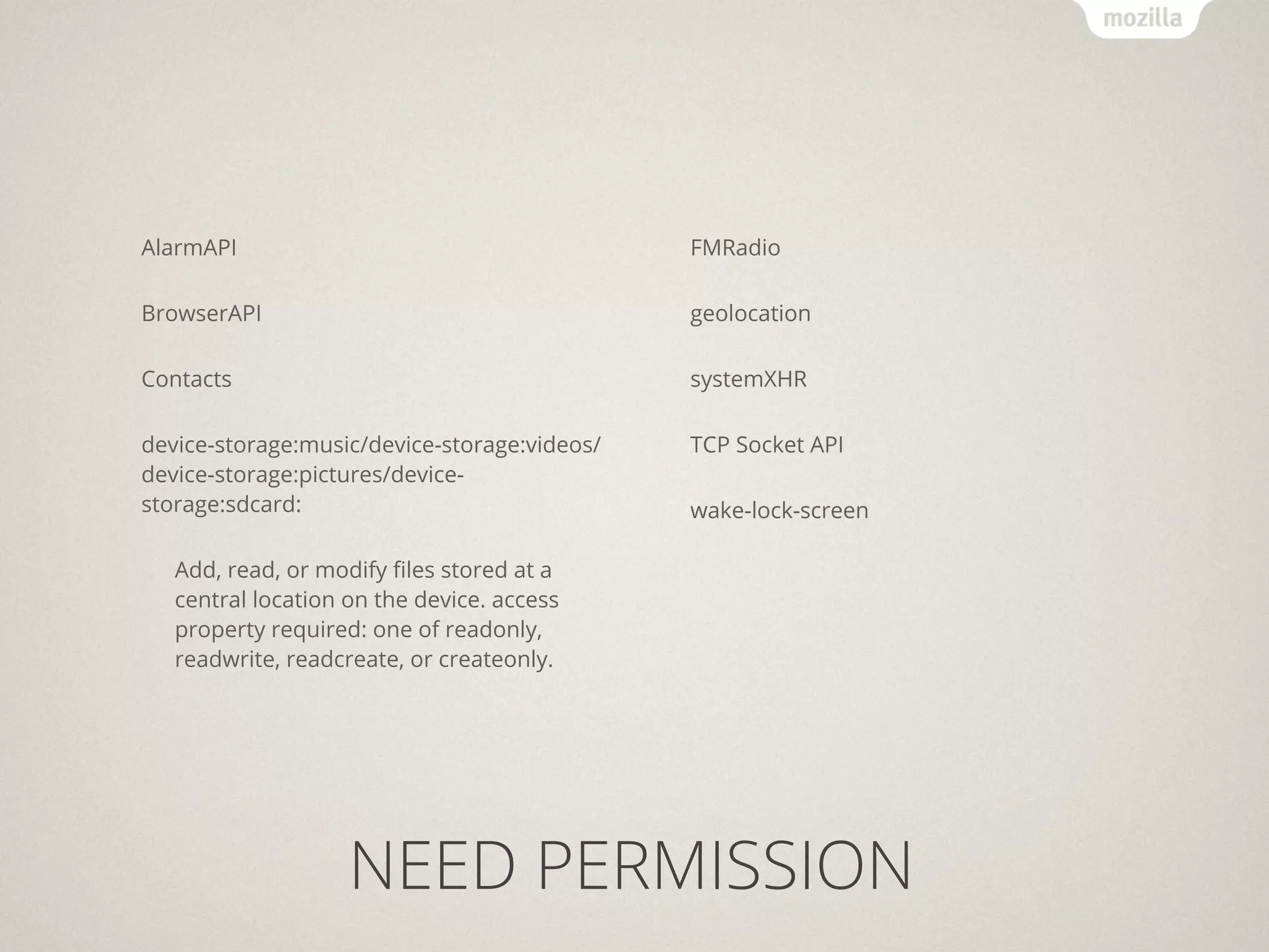 AlarmAPI                                      FMRadio

BrowserAPI                                    geolocation

Contacts                                      systemXHR

device-storage:music/device-storage:videos/   TCP Socket API
device-storage:pictures/device-
storage:sdcard:                               wake-lock-screen

   Add, read, or modify ﬁles stored at a
   central location on the device. access
   property required: one of readonly,
   readwrite, readcreate, or createonly.




                    NEED PERMISSION
 