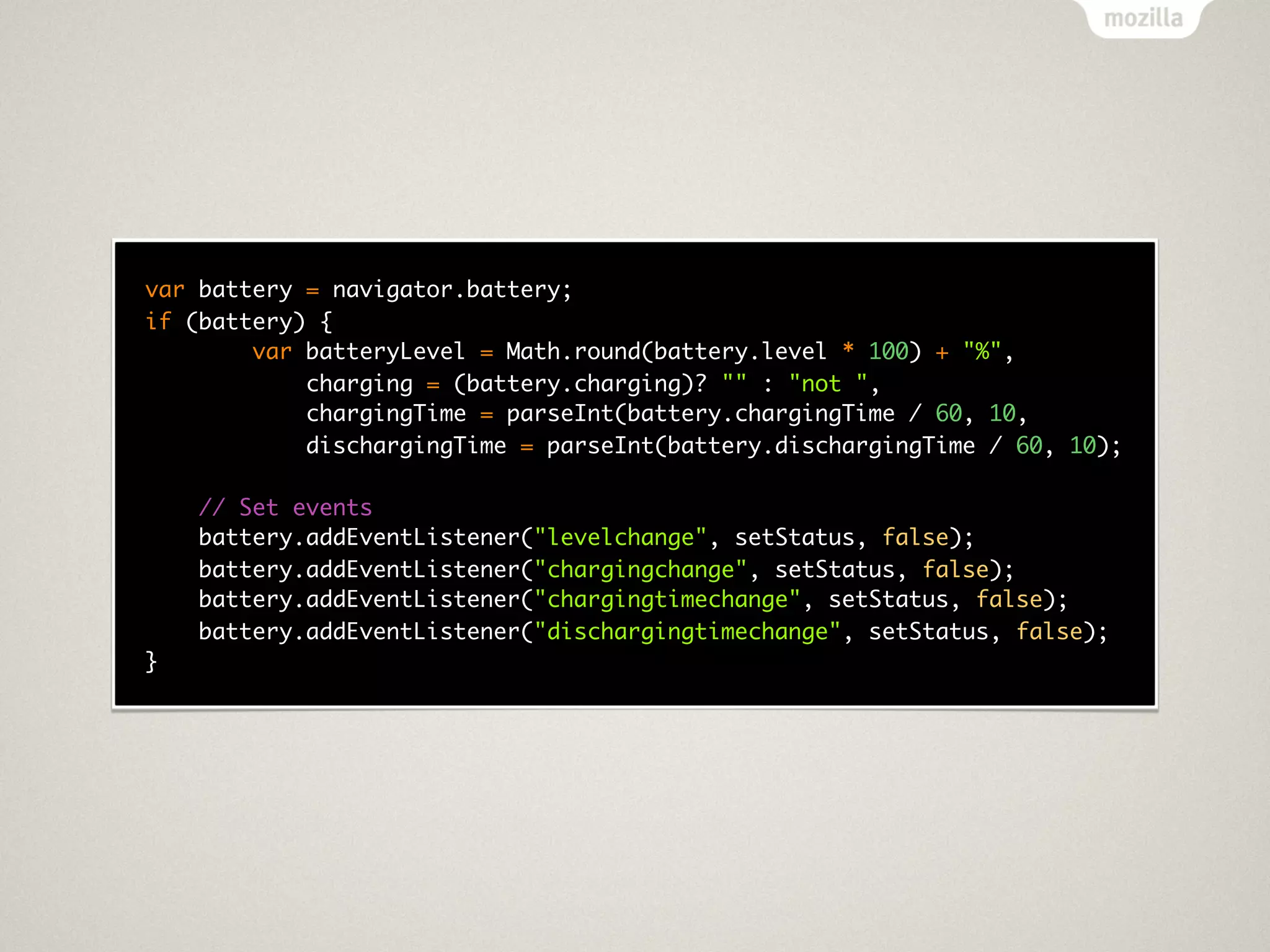 var battery = navigator.battery;
if (battery) {
        var batteryLevel = Math.round(battery.level * 100) + "%",
            charging = (battery.charging)? "" : "not ",
            chargingTime = parseInt(battery.chargingTime / 60, 10,
            dischargingTime = parseInt(battery.dischargingTime / 60, 10);

    // Set events
    battery.addEventListener("levelchange", setStatus, false);
    battery.addEventListener("chargingchange", setStatus, false);
    battery.addEventListener("chargingtimechange", setStatus, false);
    battery.addEventListener("dischargingtimechange", setStatus, false);
}
 