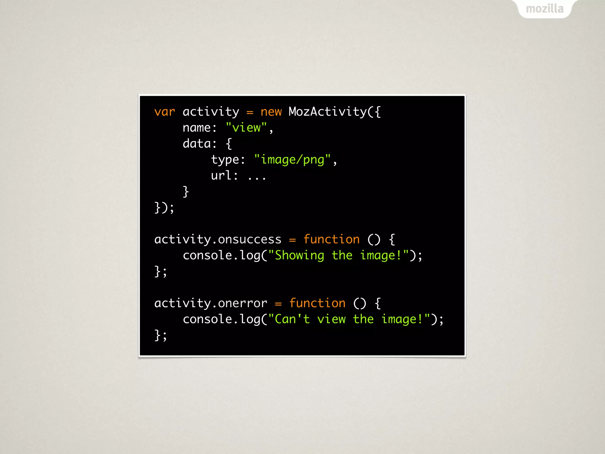 var activity = new MozActivity({
    name: "view",
    data: {
        type: "image/png",
        url: ...
    }
});

activity.onsuccess = function () {
    console.log("Showing the image!");
};

activity.onerror = function () {
    console.log("Can't view the image!");
};
 
