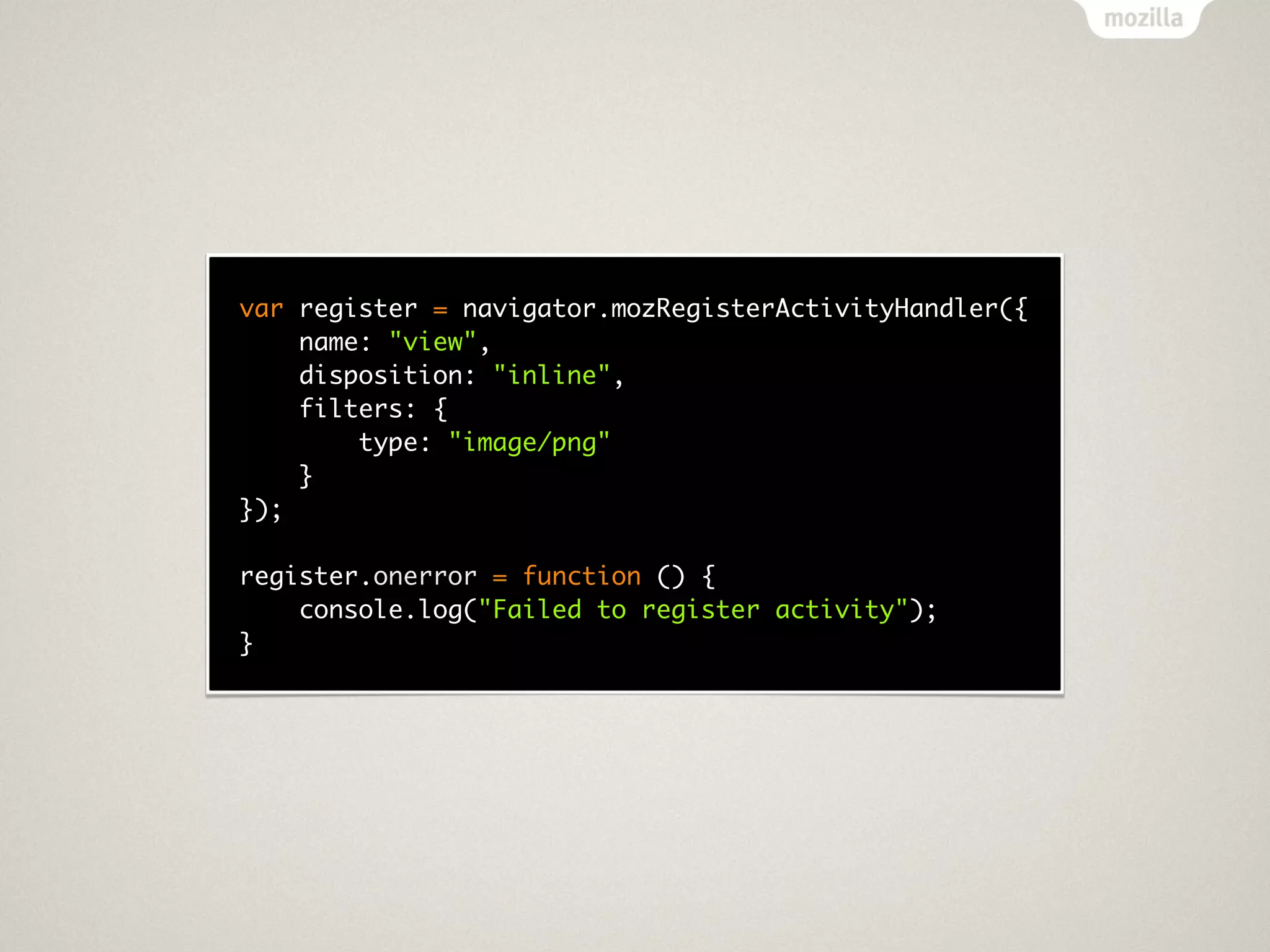 var register = navigator.mozRegisterActivityHandler({
    name: "view",
    disposition: "inline",
    filters: {
        type: "image/png"
    }
});

register.onerror = function () {
    console.log("Failed to register activity");
}
 