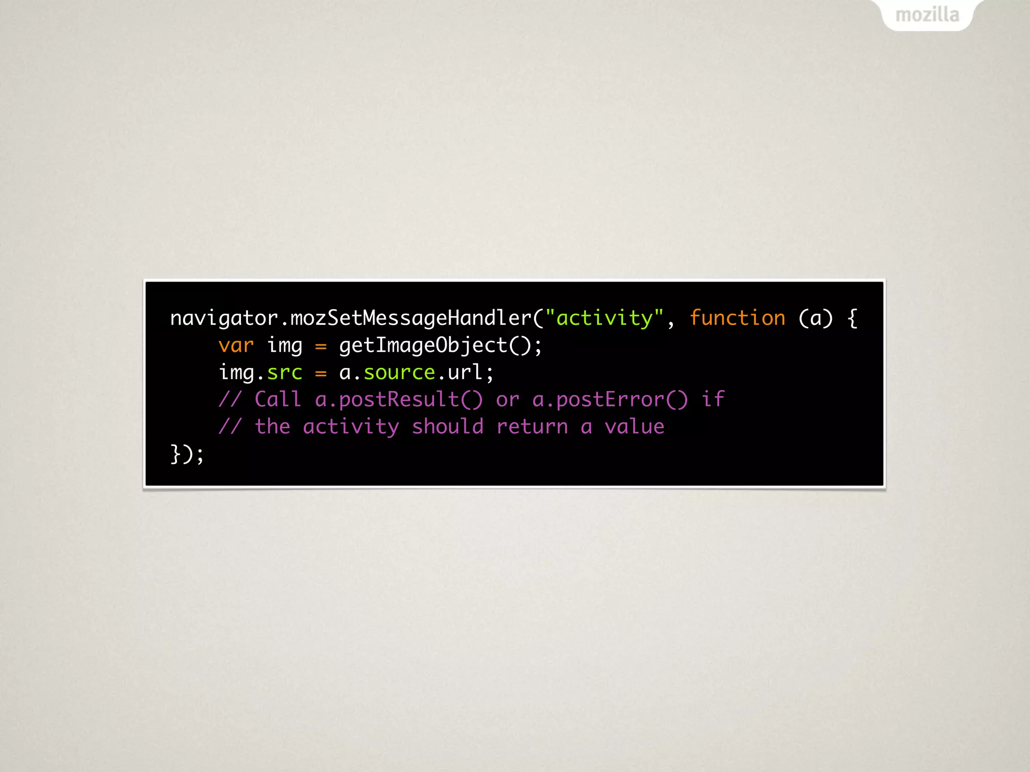 navigator.mozSetMessageHandler("activity", function (a) {
    var img = getImageObject();
    img.src = a.source.url;
    // Call a.postResult() or a.postError() if
    // the activity should return a value
});
 