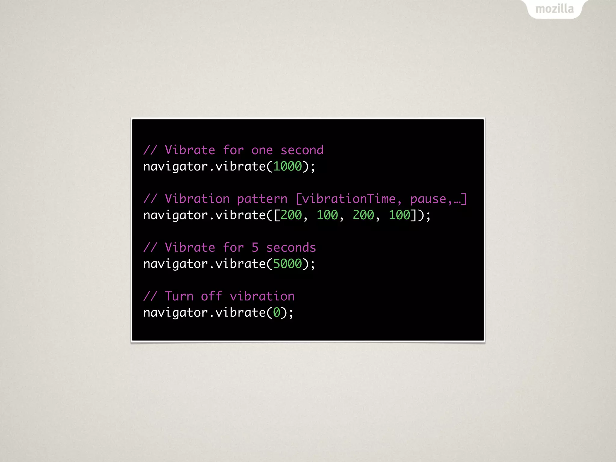 // Vibrate for one second
navigator.vibrate(1000);

// Vibration pattern [vibrationTime, pause,…]
navigator.vibrate([200, 100, 200, 100]);

// Vibrate for 5 seconds
navigator.vibrate(5000);

// Turn off vibration
navigator.vibrate(0);
 