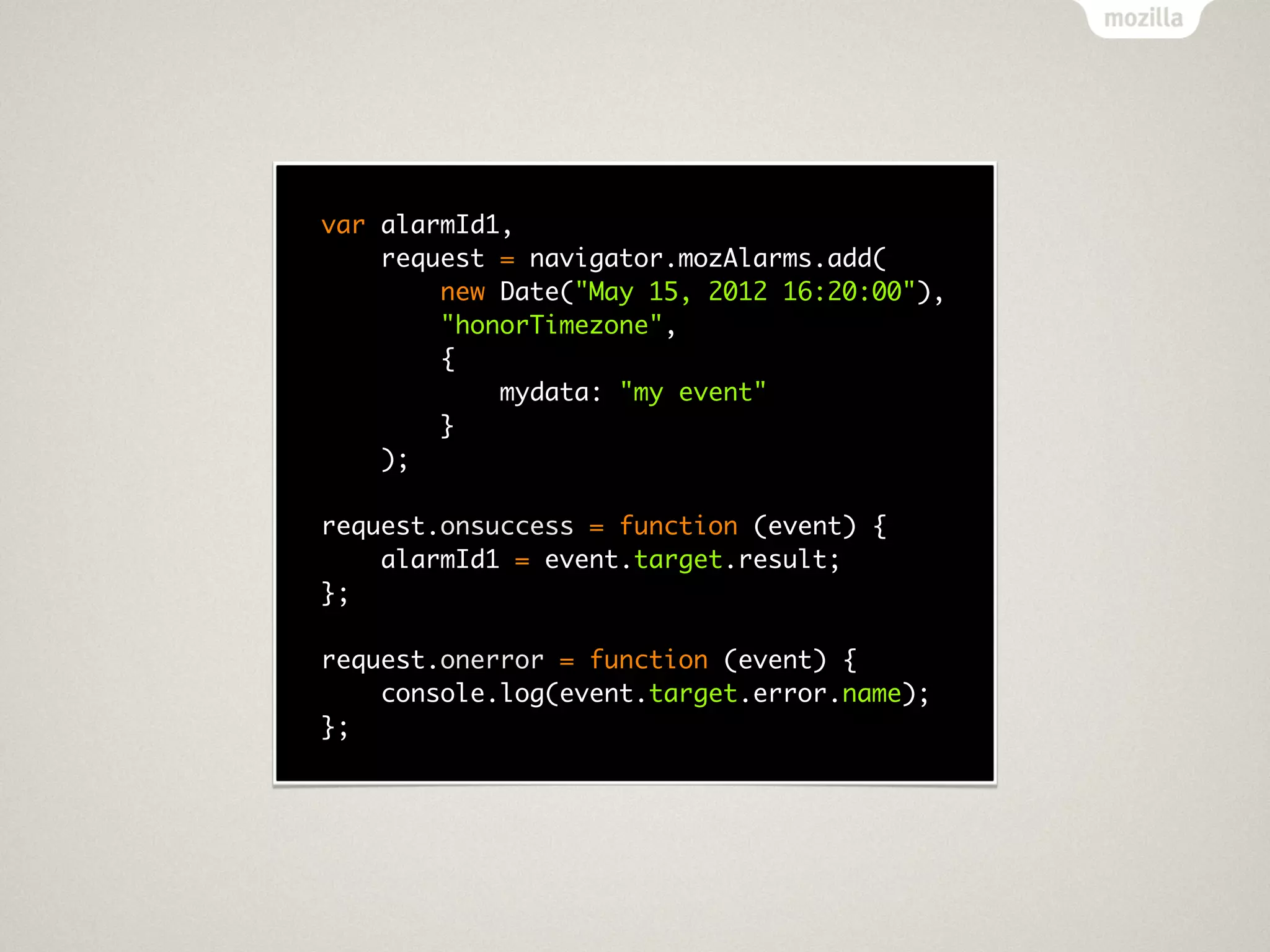var alarmId1,
    request = navigator.mozAlarms.add(
        new Date("May 15, 2012 16:20:00"),
        "honorTimezone",
        {
            mydata: "my event"
        }
    );

request.onsuccess = function (event) {
    alarmId1 = event.target.result;
};

request.onerror = function (event) {
    console.log(event.target.error.name);
};
 
