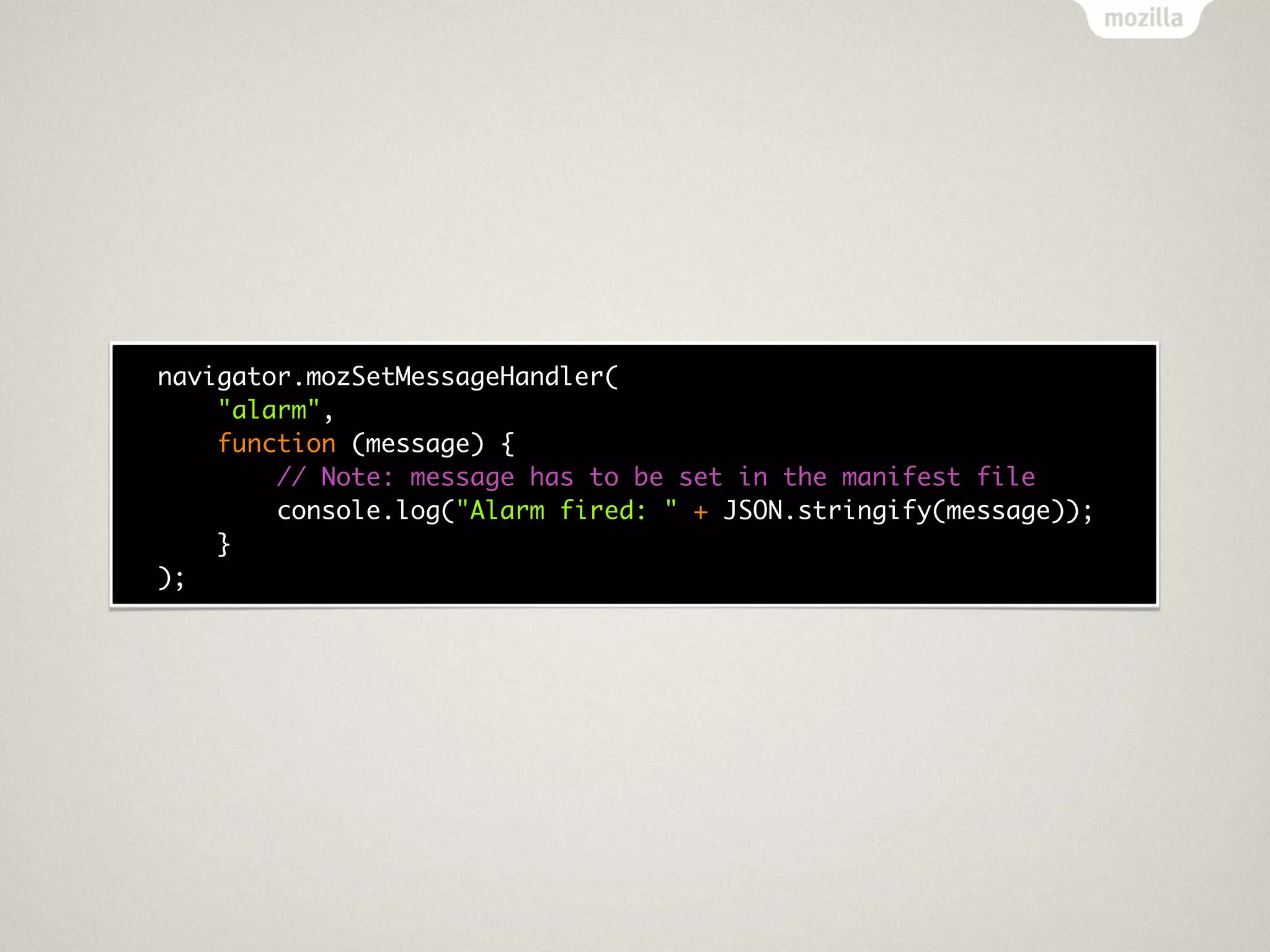 navigator.mozSetMessageHandler(
    "alarm",
    function (message) {
        // Note: message has to be set in the manifest file
        console.log("Alarm fired: " + JSON.stringify(message));
    }
);
 