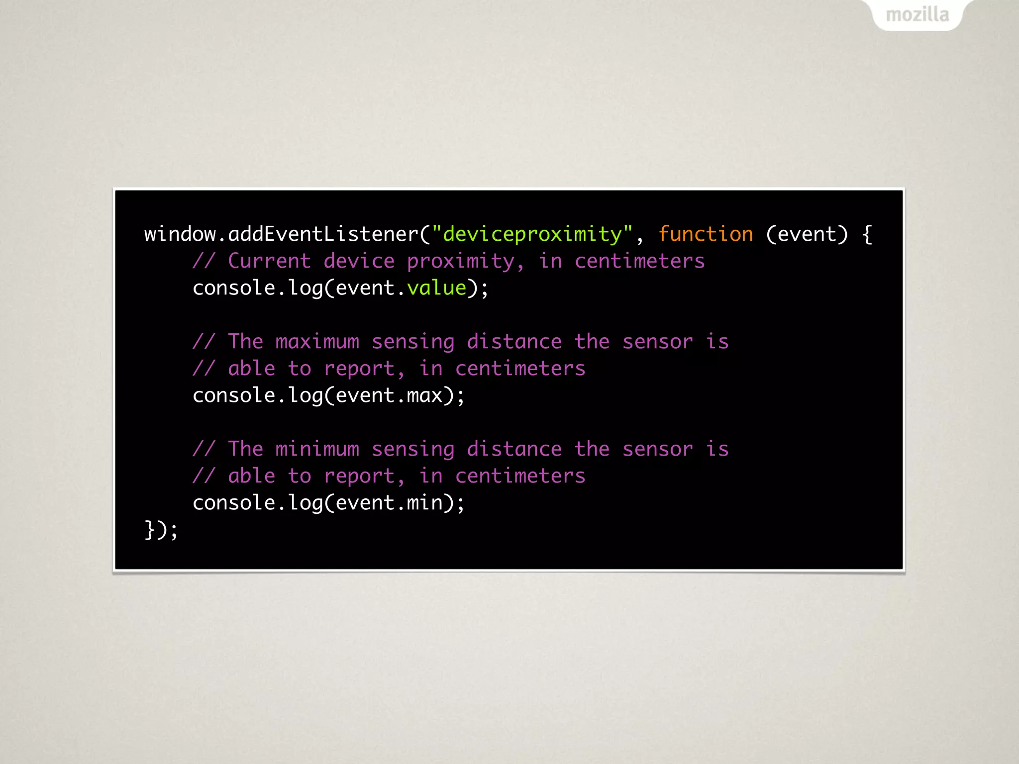 window.addEventListener("deviceproximity", function (event) {
    // Current device proximity, in centimeters
    console.log(event.value);

      // The maximum sensing distance the sensor is
      // able to report, in centimeters
      console.log(event.max);

      // The minimum sensing distance the sensor is
      // able to report, in centimeters
      console.log(event.min);
});
 