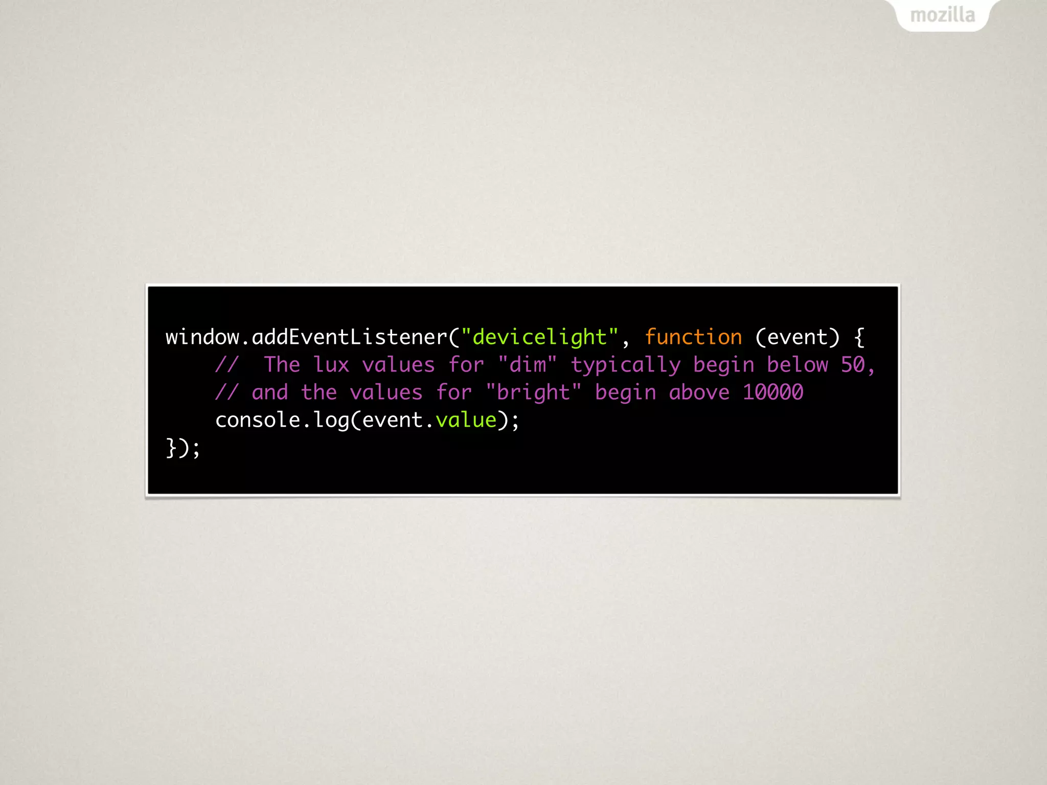 window.addEventListener("devicelight", function (event) {
    // The lux values for "dim" typically begin below 50,
    // and the values for "bright" begin above 10000
    console.log(event.value);
});
 