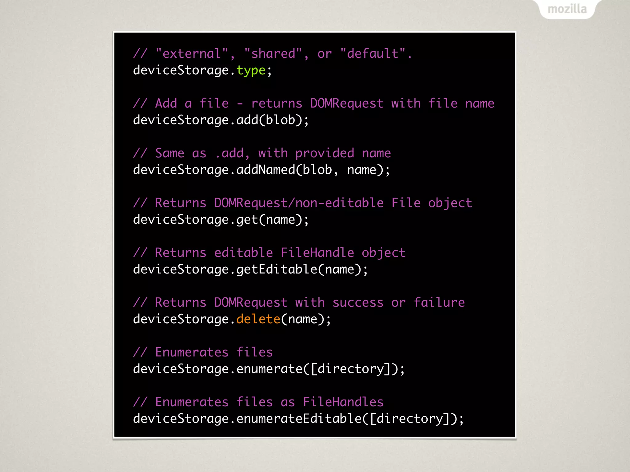 // "external", "shared", or "default".
deviceStorage.type;

// Add a file - returns DOMRequest with file name
deviceStorage.add(blob);

// Same as .add, with provided name
deviceStorage.addNamed(blob, name);

// Returns DOMRequest/non-editable File object
deviceStorage.get(name);

// Returns editable FileHandle object
deviceStorage.getEditable(name);

// Returns DOMRequest with success or failure
deviceStorage.delete(name);

// Enumerates files
deviceStorage.enumerate([directory]);

// Enumerates files as FileHandles
deviceStorage.enumerateEditable([directory]);
 