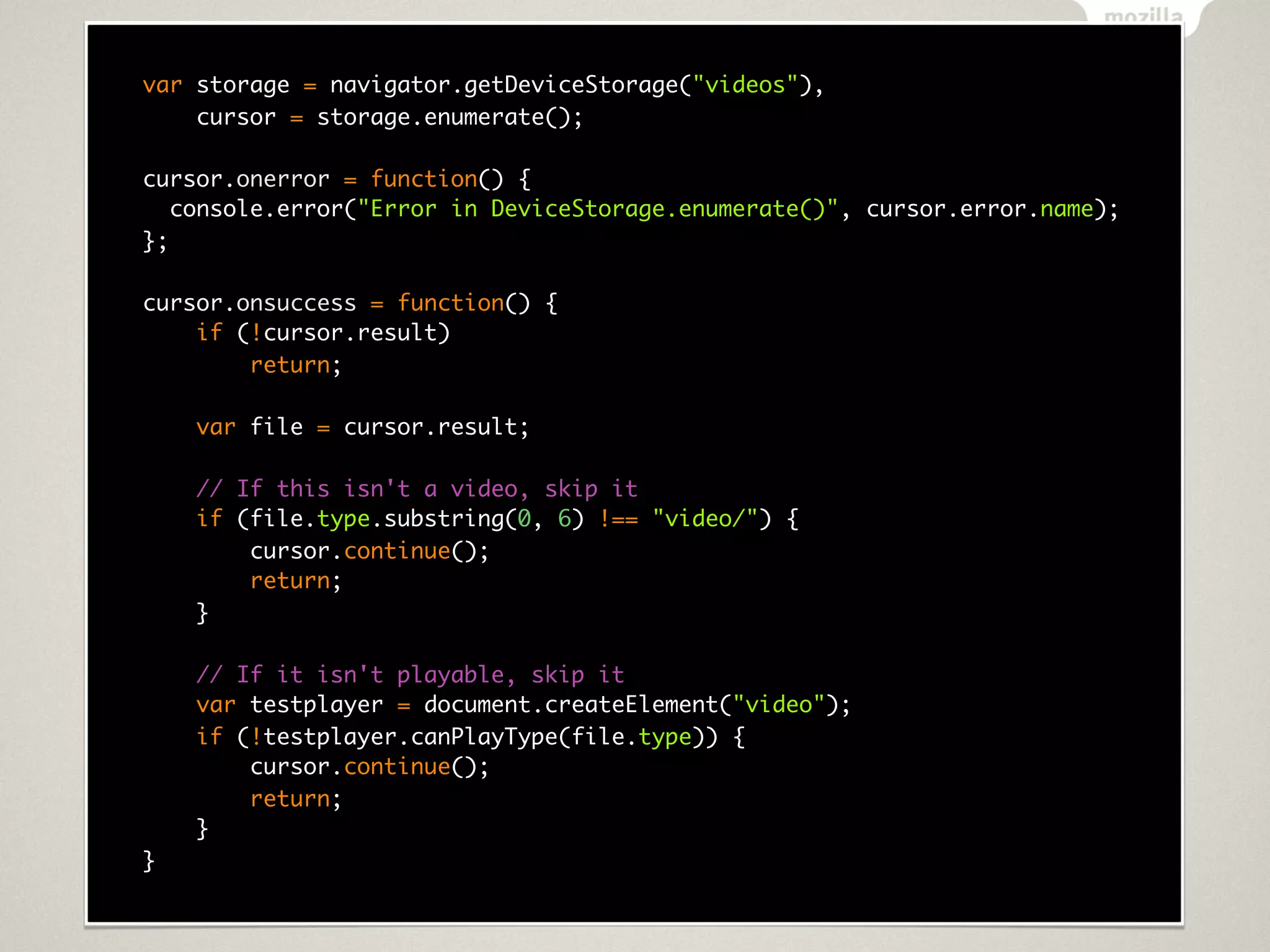 var storage = navigator.getDeviceStorage("videos"),
    cursor = storage.enumerate();

cursor.onerror = function() {
   console.error("Error in DeviceStorage.enumerate()", cursor.error.name);
};

cursor.onsuccess = function() {
    if (!cursor.result)
        return;

    var file = cursor.result;

    // If this isn't a video, skip it
    if (file.type.substring(0, 6) !== "video/") {
        cursor.continue();
        return;
    }

    // If it isn't playable, skip it
    var testplayer = document.createElement("video");
    if (!testplayer.canPlayType(file.type)) {
        cursor.continue();
        return;
    }
}
 