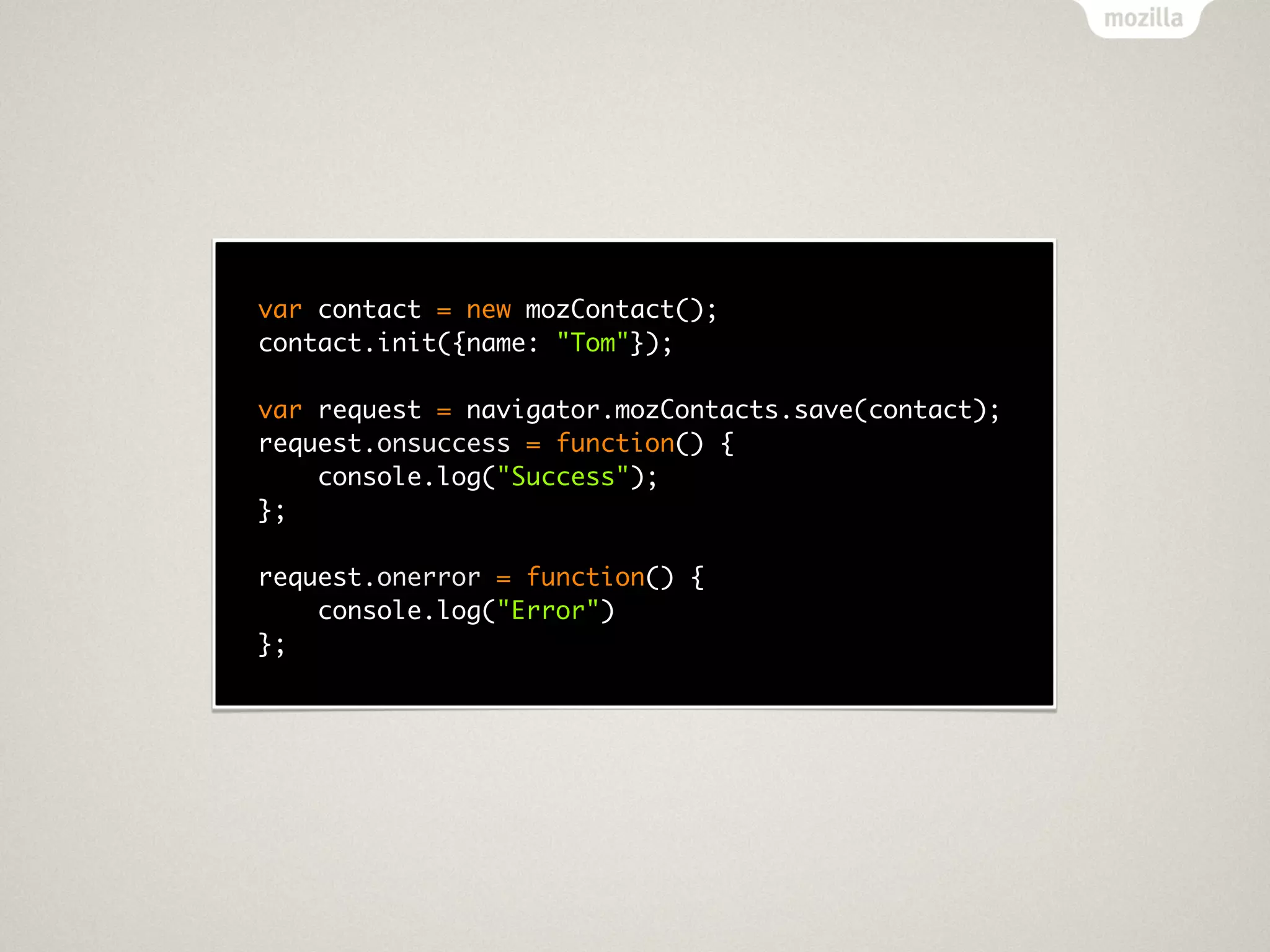 var contact = new mozContact();
contact.init({name: "Tom"});

var request = navigator.mozContacts.save(contact);
request.onsuccess = function() {
    console.log("Success");
};

request.onerror = function() {
    console.log("Error")
};
 
