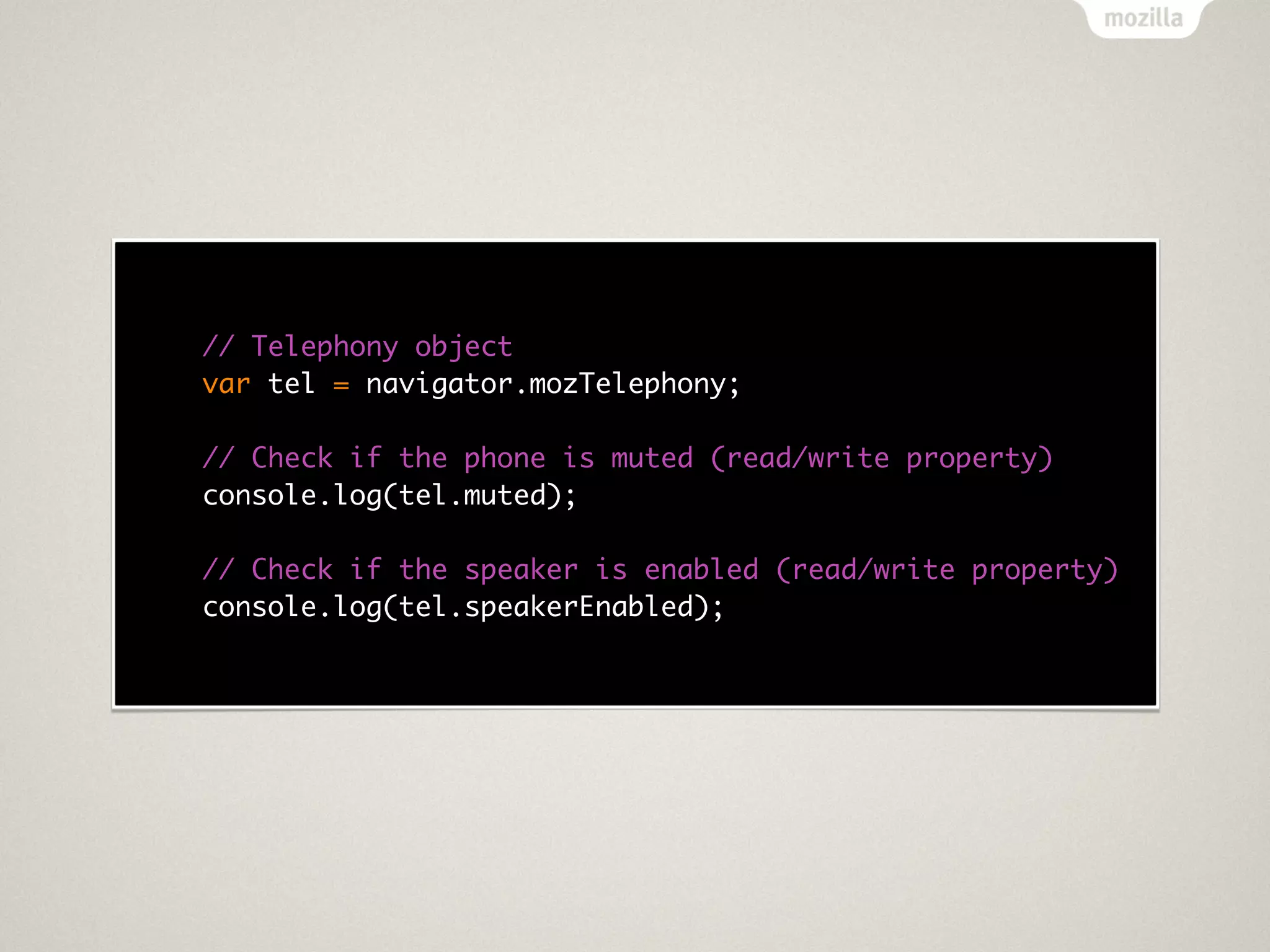// Telephony object
var tel = navigator.mozTelephony;

// Check if the phone is muted (read/write property)
console.log(tel.muted);

// Check if the speaker is enabled (read/write property)
console.log(tel.speakerEnabled);
 