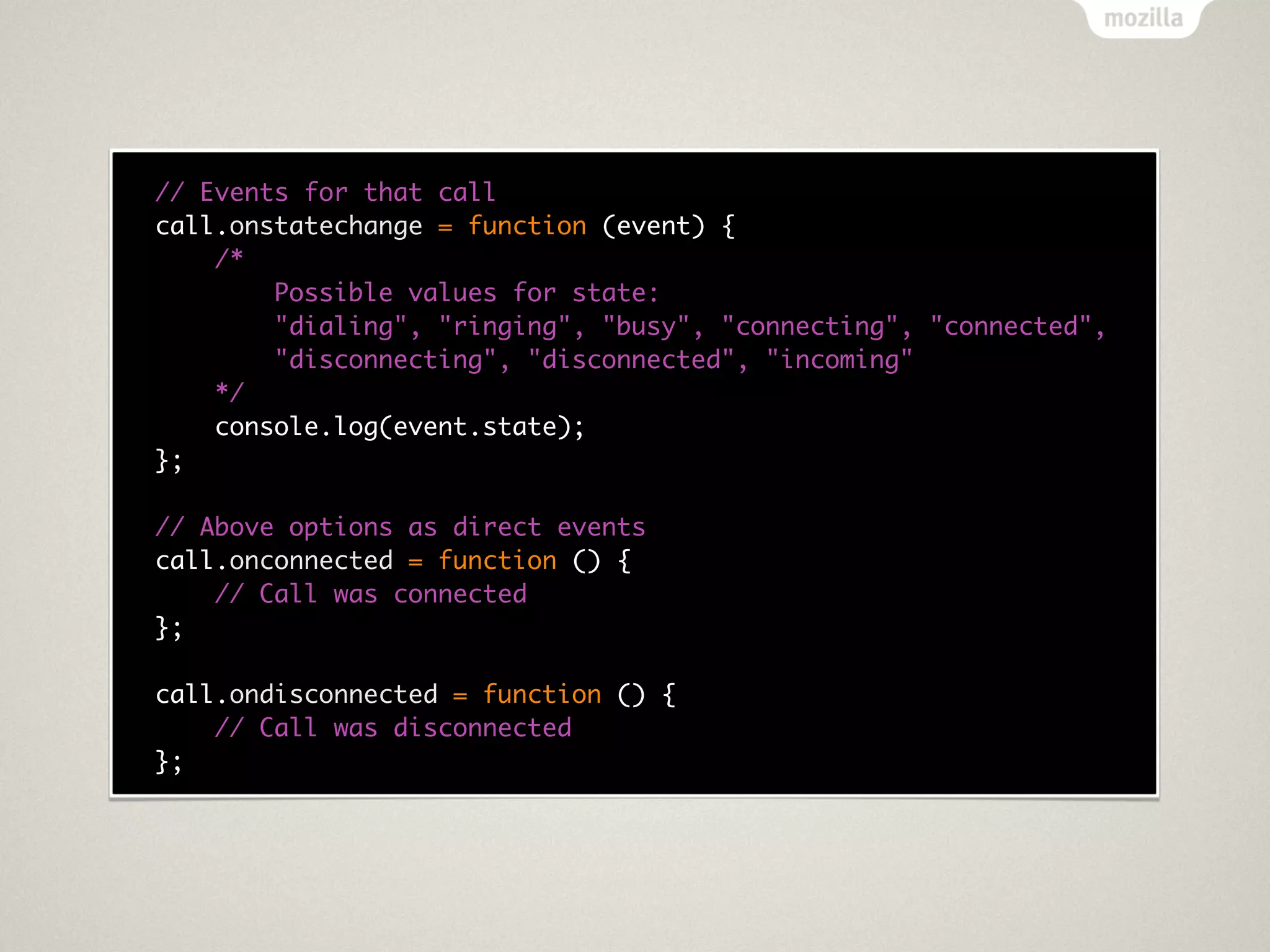 // Events for that call
call.onstatechange = function (event) {
    /*
        Possible values for state:
        "dialing", "ringing", "busy", "connecting", "connected",
        "disconnecting", "disconnected", "incoming"
    */
    console.log(event.state);
};

// Above options as direct events
call.onconnected = function () {
    // Call was connected
};

call.ondisconnected = function () {
    // Call was disconnected
};
 