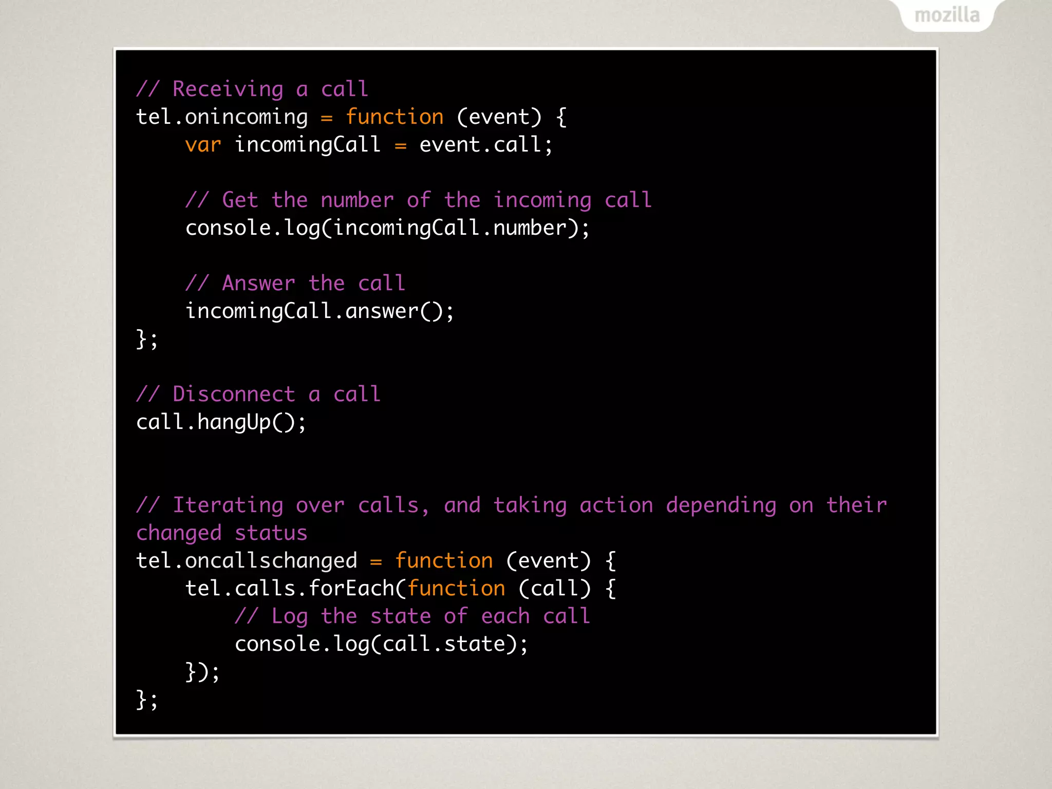 // Receiving a call
tel.onincoming = function (event) {
    var incomingCall = event.call;

     // Get the number of the incoming call
     console.log(incomingCall.number);

     // Answer the call
     incomingCall.answer();
};

// Disconnect a call
call.hangUp();



// Iterating over calls, and taking action depending on their
changed status
tel.oncallschanged = function (event) {
    tel.calls.forEach(function (call) {
        // Log the state of each call
        console.log(call.state);
    });
};
 