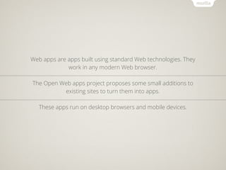 Web apps are apps built using standard Web technologies. They
             work in any modern Web browser.

The Open Web apps project proposes some small additions to
          existing sites to turn them into apps.

   These apps run on desktop browsers and mobile devices.
 