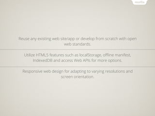 Reuse any existing web site/app or develop from scratch with open
                          web standards.

   Utilize HTML5 features such as localStorage, oﬄine manifest,
         IndexedDB and access Web APIs for more options.

  Responsive web design for adapting to varying resolutions and
                      screen orientation.
 