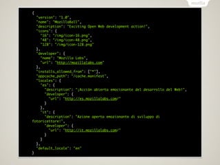 {
  "version": "1.0",
  "name": "MozillaBall",
  "description": "Exciting Open Web development action!",
  "icons": {
     "16": "/img/icon-16.png",
     "48": "/img/icon-48.png",
     "128": "/img/icon-128.png"
  },
  "developer": {
     "name": "Mozilla Labs",
     "url": "http://mozillalabs.com"
  },
  "installs_allowed_from": ["*"],
  "appcache_path": "/cache.manifest",
  "locales": {
     "es": {
        "description": "¡Acción abierta emocionante del desarrollo del Web!",
        "developer": {
          "url": "http://es.mozillalabs.com/"
        }
     },
     "it": {
        "description": "Azione aperta emozionante di sviluppo di
fotoricettore!",
        "developer": {
          "url": "http://it.mozillalabs.com/"
        }
     }
  },
  "default_locale": "en"
}
 
