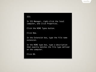 IIS:

In IIS Manager, right-click the local
computer, and click Properties.

Click the MIME Types button.

Click New.

In the Extension box, type the file name
extension.

In the MIME type box, type a description
that exactly matches the file type defined
on the computer.

Click OK.
 