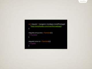 var request = navigator.mozApps.installPackage(
   "http://mozillalabs.com/manifest.webapp"
);

request.onsuccess = function() {
  // Success!
}

request.onerror = function() {
  // Failed.
}
 