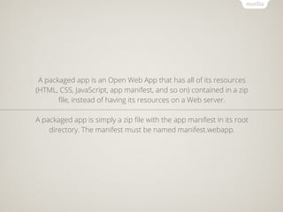 A packaged app is an Open Web App that has all of its resources
(HTML, CSS, JavaScript, app manifest, and so on) contained in a zip
       ﬁle, instead of having its resources on a Web server.

A packaged app is simply a zip ﬁle with the app manifest in its root
    directory. The manifest must be named manifest.webapp.
 