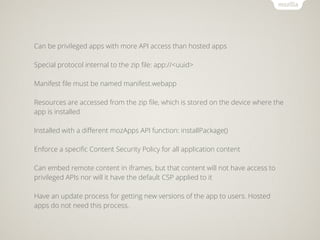 Can be privileged apps with more API access than hosted apps

Special protocol internal to the zip ﬁle: app://<uuid>

Manifest ﬁle must be named manifest.webapp

Resources are accessed from the zip ﬁle, which is stored on the device where the
app is installed

Installed with a diﬀerent mozApps API function: installPackage()

Enforce a speciﬁc Content Security Policy for all application content

Can embed remote content in iframes, but that content will not have access to
privileged APIs nor will it have the default CSP applied to it

Have an update process for getting new versions of the app to users. Hosted
apps do not need this process.
 