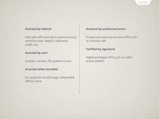 Granted by default                        Granted by authorized store

Safe web APIs that don’t expose privacy   Privacy and security sensitive APIs such
sensitive data. WebGL, fullscreen,        as Contacts API
audio, etc.
                                          Veriﬁed by signature
Granted by user
                                          Highly privileged APIs such as radio
location, camera, ﬁle system access       access (dialer)

Granted when installed

No quota for localStorage, IndexedDB,
oﬄine cache
 