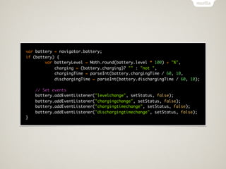 var battery = navigator.battery;
if (battery) {
        var batteryLevel = Math.round(battery.level * 100) + "%",
            charging = (battery.charging)? "" : "not ",
            chargingTime = parseInt(battery.chargingTime / 60, 10,
            dischargingTime = parseInt(battery.dischargingTime / 60, 10);

    // Set events
    battery.addEventListener("levelchange", setStatus, false);
    battery.addEventListener("chargingchange", setStatus, false);
    battery.addEventListener("chargingtimechange", setStatus, false);
    battery.addEventListener("dischargingtimechange", setStatus, false);
}
 