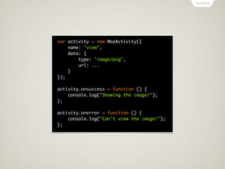 var activity = new MozActivity({
    name: "view",
    data: {
        type: "image/png",
        url: ...
    }
});

activity.onsuccess = function () {
    console.log("Showing the image!");
};

activity.onerror = function () {
    console.log("Can't view the image!");
};
 