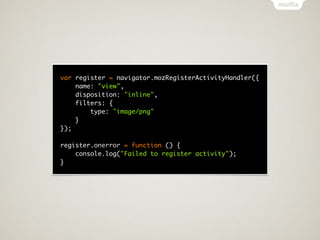 var register = navigator.mozRegisterActivityHandler({
    name: "view",
    disposition: "inline",
    filters: {
        type: "image/png"
    }
});

register.onerror = function () {
    console.log("Failed to register activity");
}
 