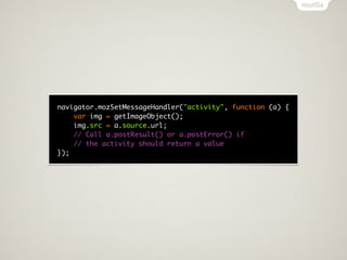 navigator.mozSetMessageHandler("activity", function (a) {
    var img = getImageObject();
    img.src = a.source.url;
    // Call a.postResult() or a.postError() if
    // the activity should return a value
});
 