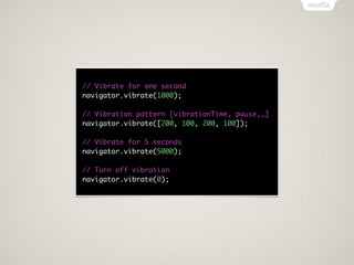 // Vibrate for one second
navigator.vibrate(1000);

// Vibration pattern [vibrationTime, pause,…]
navigator.vibrate([200, 100, 200, 100]);

// Vibrate for 5 seconds
navigator.vibrate(5000);

// Turn off vibration
navigator.vibrate(0);
 