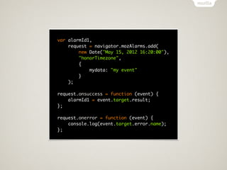 var alarmId1,
    request = navigator.mozAlarms.add(
        new Date("May 15, 2012 16:20:00"),
        "honorTimezone",
        {
            mydata: "my event"
        }
    );

request.onsuccess = function (event) {
    alarmId1 = event.target.result;
};

request.onerror = function (event) {
    console.log(event.target.error.name);
};
 