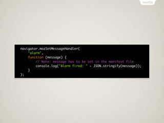 navigator.mozSetMessageHandler(
    "alarm",
    function (message) {
        // Note: message has to be set in the manifest file
        console.log("Alarm fired: " + JSON.stringify(message));
    }
);
 